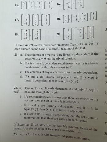 16.
15. BEID
· 17.
19.
-6
5
18.
-000-0000
5
-8 27
-3
12
11
4
4
22.
22. /a.
-2
20.
-3
411
9
5
3
1.1
0
0
In Exercises 21 and 22, mark each statement True or False. Justify
each answer on the basis of a careful reading of the text.
21. a. The columns of a matrix A are linearly independent if the
equation Ax = 0 has the trivial solution.
b.
If S is a linearly dependent set, then each vector is a linear
combination of the other vectors in S.
c.
d.
The columns of any 4 x 5 matrix are linearly dependent.
If x and y are linearly independent, and if {x, y, z) is
linearly dependent, then z is in Span {x,y}.
Two vectors are linearly dependent if and only if they lie
on a line through the origin.
b.
If a set contains fewer vectors than there are entries in the
vectors, then the set is linearly independent.
c.
If x and y are linearly independent, and if z is in
Span {x, y), then {x, y, z) is linearly dependent.
d.
If a set in R" is linearly dependent, then the set contains
more vectors than there are entries in each vector.
matrix. Use the notation of Example 1 in Section 1.2.
In Exercises 23-26, describe the possible echelon forms of the
23. A is a 3 x 3 matrix with linearly independent columns.
3
3
E
O
e.
e
19
W
h
3.
3.
35
30
37
38