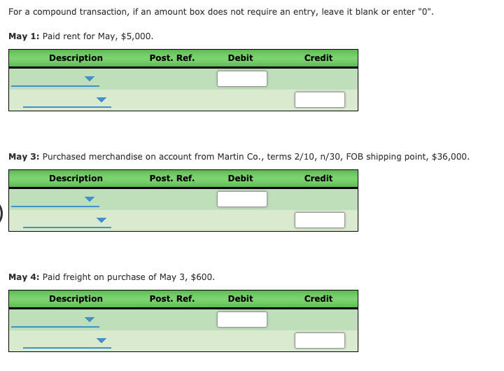 For a compound transaction, if an amount box does not require an entry, leave it blank or enter "0".
May 1: Paid rent for May, $5,000.
Description
Post. Ref.
Debit
Credit
May 3: Purchased merchandise on account from Martin Co., terms 2/10, n/30, FOB shipping point, $36,000.
Description
Post. Ref.
Debit
Credit
May 4: Paid freight on purchase of May 3, $600.
Description
Post. Ref.
Debit
Credit
