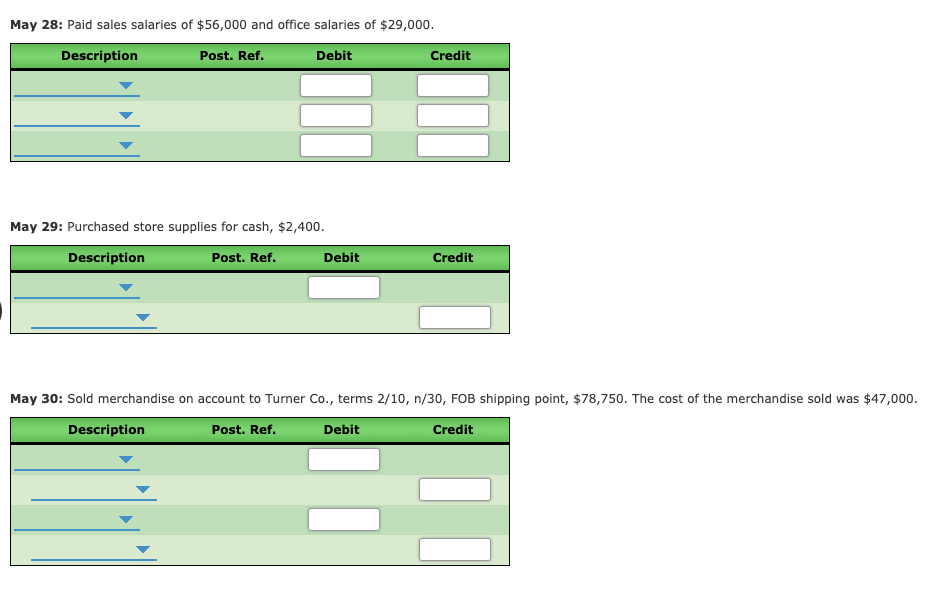 May 28: Paid sales salaries of $56,000 and office salaries of $29,000.
Description
Post. Ref.
Debit
Credit
May 29: Purchased store supplies for cash, $2,400.
Description
Post. Ref.
Debit
Credit
May 30: Sold merchandise on account to Turner Co., terms 2/10, n/30, FOB shipping point, $78,750. The cost of the merchandise sold was $47,000.
Description
Post. Ref.
Debit
Credit
