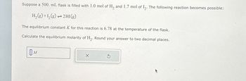 Suppose a 500. mL flask is filled with 1.0 mol of H₂ and 1.7 mol of I₂. The following reaction becomes possible:
H₂(g) +1₂(g) → 2HI(g)
ܢܢ
The equilibrium constant K for this reaction is 6.78 at the temperature of the flask.
Calculate the equilibrium molarity of H₂. Round your answer to two decimal places.
M
3