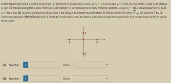 In the figure particles 2 and 4, of charge -e, are fixed in place on a y axis, at y₂ = -10.2 cm and y4 = 5.10 cm. Particles 1 and 3, of charge -
e, can be moved along the x axis. Particle 5, of charge +e, is fixed at the origin. Initially particle 1 is at x₁ = -10.2 cm and particle 3 is at
x3 = 10.2 cm. (a) To what x value must particle 1 be moved to rotate the direction of the net electric force Fnet on particle 5 by 30°
(b) With particle 1 fixed at its new position, to what x value must you move particle 3 to rotate back to its original
counterclockwise?
direction?
(a) Number
(b) Number
Tel
i
Units
Units
3
<
<