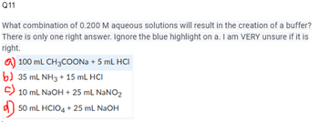 Q11
What combination of 0.200 M aqueous solutions will result in the creation of a buffer?
There is only one right answer. Ignore the blue highlight on a. I am VERY unsure if it is
right.
a) 100 mL CH3COONa + 5 mL HCI
b) 35 mL NH3 + 15 mL HCI
C) 10 mL NaOH + 25 mL NaNO₂
50 mL HCIO4+25 mL NaOH