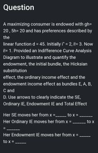 Question
A maximizing consumer is endowed with gh=
20, 5h= 20 and has preferences described by
the
linear function d = 45. Initially i" = 2, i!= 3. Now
i!= 1. Provided an Indifference Curve Analysis
Diagram to illustrate and quantify the
endowment, the initial bundle, the Hicksian
substitution
effect, the ordinary income effect and the
endowment income effect as bundles E, A, B,
C and
D. Use arrows to clearly indicate the SE,
Ordinary IE, Endowment IE and Total Effect
Her SE moves her from x
to x =
▬▬▬▬▬▬▬▬▬▬▬
Her Ordinary IE moves her from x =
to x
Her Endowment IE moves her from
to x =
=