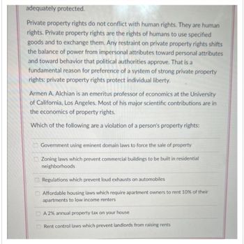 adequately protected.
Private property rights do not conflict with human rights. They are human
rights. Private property rights are the rights of humans to use specified
goods and to exchange them. Any restraint on private property rights shifts
the balance of power from impersonal attributes toward personal attributes
and toward behavior that political authorities approve. That is a
fundamental reason for preference of a system of strong private property
rights: private property rights protect individual liberty.
Armen A. Alchian is an emeritus professor of economics at the University
of California, Los Angeles. Most of his major scientific contributions are in
the economics of property rights.
Which of the following are a violation of a person's property rights:
Government using eminent domain laws to force the sale of property
Zoning laws which prevent commercial buildings to be built in residential
neighborhoods
Regulations which prevent loud exhausts on automobiles
Affordable housing laws which require apartment owners to rent 10% of their
apartments to low income renters
A 2% annual property tax on your house
Rent control laws which prevent landlords from raising rents