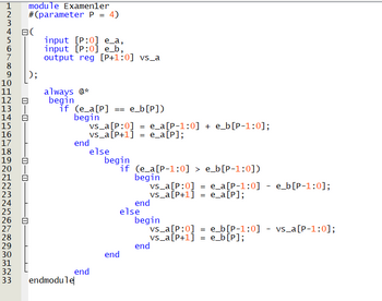 1 module Examenler
2 #(parameter P = 4)
HN3Ahor∞a
777
4日(
5
6
7
8
9
10
11
12
13
14
15
16
17
18
AWNI
HANNNNNNNNN M M M M
19
20
21
~34567∞aOHNM
22
23
24
25
26
27
28
29
-0
-0-0
П
input [P:0] e_a,
input [P:0] e_b,
output reg [P+1:0] vs_a
always @*
begin
if (e_a[P]
begin
30
31
32
33 endmodule
= e_b[P])
vs_a[P:0] = e_a[P-1:0] + e_b[P-1:0];
_vs_a [P+1] = e_a[P];
end
else
end
begin
if
(e_a[P-1:0] > e_b[P-1:0])
begin
vs_a[P:0] = e_a[P-1:0] - e_b[P-1:0];
vs_a[P+1] e_a[P];
=
end
else
end
begin
vs_a[P:0]
vs_a[P+1]
end
= e_b[P-1:0]
e_b[P];
=
vs_a [P-1:0];