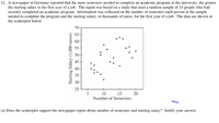 12. A newspaper in Germany reported that the more semesters needed to complete an academic program at the university, the greater
the starting salary in the first year of a job. The report was based on a study that used a random sample of 24 people who had
recently completed an academic program. Information was collected on the number of semesters each person in the sample
needed to complete the program and the starting salary, in thousands of euros, for the first year of a job. The data are shown in
the scatterplot below.
70
65
60
55
50
45
40
35
30-
25
15
20
Number of Semesters
10
(a) Does the scatterplot support the newspaper report about number of semesters and starting salary? Justify your answer.
Starting Salary (1,000 curos)
