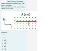 A wire carrying a current / is
located in a region of magnetic field B, as
shown in the figure.
What is the direction of the magnetic force
applied on the wire?
В (out)
Select one:
O ti
O-i
