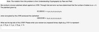 Note: The notation from this problem is from Understanding Cryptography by Paar and Pelzl.
We conduct a known-plaintext attack against an LFSR. Through trial and error we have determined that the number of states is m = 4.
The plaintext given by
01100101 —D ХоXјX2XҙX4X5X6X7
when encrypted by the LFSR produced the ciphertext
10010100 — Уo У1 У2 Уз Уз У5 У6 Ут-
What are the tap bits of the LFSR? Please enter your answer as unspaced binary digits (e.g. 0101 to represent
P3 = 0, p2 = 1, Pi = 0, po = 1).
