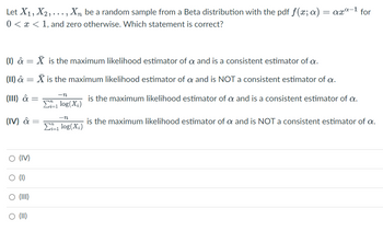 Let X1, X₂,..., X₁ be a random sample from a Beta distribution with the pdf ƒ(x; a) = axª-¹ for
0< x < 1, and zero otherwise. Which statement is correct?
(1) â = X is the maximum likelihood estimator of a and is a consistent estimator of a.
(II) â = X is the maximum likelihood estimator of a and is NOT a consistent estimator of a.
is the maximum likelihood estimator of a and is a consistent estimator of a.
(III) â =
(IV) â =
O (IV)
O (1)
O (III)
O (II)
-n
Zi-1 log(X₂)
-n
Σ1 log(X₂)
i=1
is the maximum likelihood estimator of a and is NOT a consistent estimator of a.