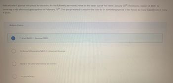 Indicate which journal entry must be recorded for the following economic event on the exact day of the event: January 30th. Received a deposit of $800 for
servicing a mid-afternoon get together on February 29th. The group wanted to reserve the date to do something special in her house as it only happens once every
4 years.
Multiple Choice
Dr Cash $800 Cr Revenue $800
Dr Account Receivable $800 Cr Unearned Revenue
None of the other alternatives are correct
No journal entry