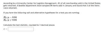 According to a University Center for Logistics Management, 4% of all merchandise sold in the United States
gets returned. A Seattle department store sampled 89 items sold in January and found that 5 of the items
were returned.
If you have the following null and alternative hypotheses for a test you are running:
Ho: p = 0.04
Ha:p = 0.04
Calculate the test statistic, rounded to 3 decimal places
z =