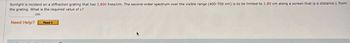 Sunlight is incident on a diffraction grating that has 2,800 lines/cm. The second-order spectrum over the visible range (400-700 nm) is to be limited to 1.80 cm along a screen that is a distance L from
the grating. What is the required value of L?
Need Help?
cm
Read It
