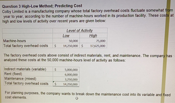 Question 3 High-Low Method; Predicting Cost
Colby Limited is a manufacturing company whose total factory overhead costs fluctuate somewhat from
year to year, according to the number of machine-hours worked in its production facility. These costs at
high and low levels of activity over recent years are given below:
Level of Activity
Machine-hours
50,000
Total factory overhead costs $ 14,250,000 $
Indirect materials (variable) $
Rent (fixed)
Low
Maintenance (mixed)
Total factory overhead costs $
The factory overhead costs above consist of indirect materials, rent, and maintenance. The company has
analyzed these costs at the 50,000 machine-hours level of activity as follows:
High
5,000,000
6,000,000
3,250,000
14,250,000
75,000
17,625,000
For planning purposes, the company wants to break down the maintenance cost into its variable and fixed
cost elements.
+