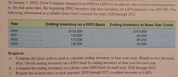 On January 1, 2020, Crow Company changed from FIFO to LIFO for income tax and external reporting purpos-
es. On that same date, the beginning FIFO inventory (the base inventory for LIFO purposes) was $95,000. The
following information is available from Crow's records for years 2020 through 2023.
Year
2020
2021
2022
2023
Ending Inventory on a FIFO Basis Ending Inventory at Base Year Costs
$113,600
84,600
85,200
92,900
a.
$125,000
110,000
115,000
130,000
Required
Compute the price indices used to calculate ending inventory at base year costs. Round to two decimals.
Hint: Divide ending inventory on a FIFO basis by ending inventory at base year for each year.
b. Compute the ending inventory on a dollar-value LIFO basis for each year, 2020 through 2023.
Prepare the journal entry at each year-end, 2020 through 2023, to adjust inventory to LIFO.