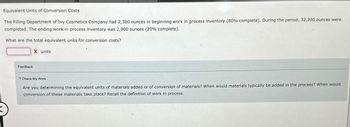 Equivalent Units of Conversion Costs
The Filling Department of Ivy Cosmetics Company had 2,300 ounces in beginning work in process inventory (80% complete). During the period, 32,300 ounces were
completed. The ending work in process inventory was 2,900 ounces (20% complete).
What are the total equivalent units for conversion costs?
X units
Feedback
Check My Work
Are you determining the equivalent units of materials added or of conversion of materials? When would materials typically be added in the process? When would
conversion of these materials take place? Recall the definition of work in process.