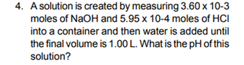 4. A solution is created by measuring 3.60 x 10-3
moles of NaOH and 5.95 x 10-4 moles of HCI
into a container and then water is added until
the final volume is 1.00 L. What is the pH of this
solution?