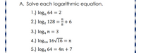 A. Solve each logarithmic equation.
1.) logn 64 = 2
2.) log, 128 = + 6
3.) log4 n = 3
4.) log16 16V16 = n
5.) log4 64 = 4n + 7
