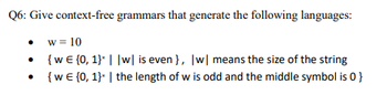 Q6: Give context-free grammars that generate the following languages:
w = 10
{w€ {0, 1}* ||w| is even }, |w| means the size of the string
{w € {0, 1}* | the length of w is odd and the middle symbol is 0}
●