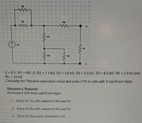 R1
R2
R6
R3
Vs
RL
R4
RS
V = 9 V, R1 = 681 Q, R2 = 1.1 kQ, R3 = 3.6 kO, R4 = 5.9 kQ, R5 = 6.5 kQ, R6 = 2.9 kQ and
RL = 10 kQ.
Calculate the Thevenin equivalent circuit and enter VTH in volts with 3 significant digits
Thevenin's Theorem:
All answers with three significant digits:
1. Solve for Vth with respect to the load RL
2. Solve for Rth with respect to the load RL
3. Solve for the power dissipated in RL
