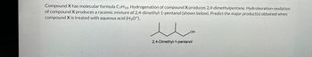 Compound X has molecular formula C7H14. Hydrogenation of compound X produces 2,4-dimethylpentane. Hydroboration-oxidation
of compound X produces a racemic mixture of 2,4-dimethyl-1-pentanol (shown below). Predict the major product(s) obtained when
compound X is treated with aqueous acid (H3O+).
ملا
OH
2,4-Dimethyl-1-pentanol