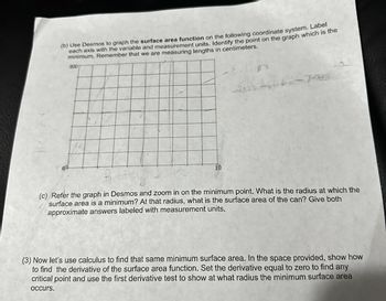 (b) Use Desmos to graph the surface area function on the following coordinate system. Label
each axis with the variable and measurement units. Identify the point on the graph which is the
minimum. Remember that we are measuring lengths in centimeters.
800
10
an
46-741
Kiad
(c) Refer the graph in Desmos and zoom in on the minimum point. What is the radius at which the
surface area is a minimum? At that radius, what is the surface area of the can? Give both
approximate answers labeled with measurement units.
(3) Now let's use calculus to find that same minimum surface area. In the space provided, show how
to find the derivative of the surface area function. Set the derivative equal to zero to find any
critical point and use the first derivative test to show at what radius the minimum surface area
occurs.