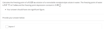 Calculate the freezing point of a 0.125 m solution of a nonvolatile nonelectrolyte solute in water. The freezing point of water
is 0.0 °C at 1 atm and the freezing point depression constant is 1.86 °C
• Your answer should have one significant figure.
Provide your answer below:
degrees C