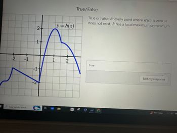 **True/False Question:**

Statement: At every point where \( h'(c) \) is zero or does not exist, \( h \) has a local maximum or minimum.

Response: true

**Graph Description:**

- The graph shows the function \( y = h(x) \).
- It features several curves and peaks.
- The x-axis ranges approximately from -3 to 3, and the y-axis ranges from -3 to 3.
- Notable features:
  - A peak near \( x = 1 \) which indicates a local maximum.
  - A local minimum occurs around \( x = 0 \).
  - The graph demonstrates the behavior of \( h(x) \) at points where the derivative may be zero or undefined.