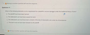 L
A Moving to another question will save this response.
Question 11
Which of the following elements is not a requirement for a plaintiff to recover damages under the traditional theory of torts?
O The plaintiff must have been harmed
O The defendant's act must have caused the harm
The defendant's act must have been a breach of the duty of reasonable care under the circumstances
O The harm must not have been foreseen by the plaintiff
Moving to another question will save this response.