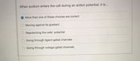 When sodium enters the cell during an action potential, it is...
More than one of these choices are correct
Moving against its gradient
O Repolarizing the cells' potential
O Going through ligand gated channels
Going through voltage-gated channels
