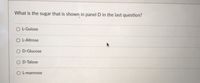 **Question:**
What is the sugar that is shown in panel D in the last question?

**Options:**
- ○ L-Gulose
- ○ L-Altrose
- ○ D-Glucose
- ○ D-Talose
- ○ L-mannose

(Note: There are no graphs or diagrams present in the image that require explanation.)