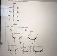 ### Understanding the Structure of Gulose

#### Open Chain Form of Gulose

The image illustrates Gulose in its open chain form, which is depicted as follows:

- **CHO** at the top.
- The carbon atoms are connected vertically with alternating groups:
  - **C** connected to an **H** and **OH**.
  - **C** connected to an **H** and **OH**.
  - **C** connected to an **HO** and **H**.
  - **C** connected to an **H** and **OH**.
- At the bottom, connected to the last carbon is **CH2OH**.

#### Identifying β-D-Gulose

The question posed is: “Which of the following shows β-D-Gulose?”

There are five cyclic structures labeled from A to E:

- **A)** A six-membered ring with OH groups in varying positions.
- **B)** A six-membered ring similar to A, with different OH and H orientations.
- **C)** Another six-membered ring; features differ in the spatial arrangement of OH and H groups.
- **D)** Another structural variant with a distinct orientation of OH and H groups.
- **E)** Features a different configuration of OH and H groups from the other options.

Each structure includes:
- A ring structure symbolizing the cyclic form.
- Functional groups attached at different points indicating specific stereochemistry.

The task is to match these structures to the β-anomeric form of D-Gulose by examining the orientation of the hydroxyl groups in each cyclic structure.