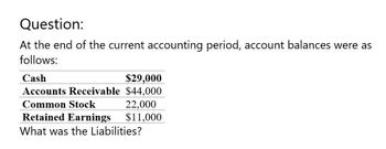 Question:
At the end of the current accounting period, account balances were as
follows:
Cash
$29,000
Accounts Receivable $44,000
Common Stock
22,000
Retained Earnings
$11,000
What was the Liabilities?