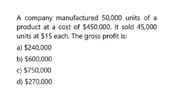 A company manufactured 50,000 units of a
product at a cost of $450,000. It sold 45,000
units at $15 each. The gross profit is:
a) $240,000
b) $600,000
c) $750,000
d) $270,000