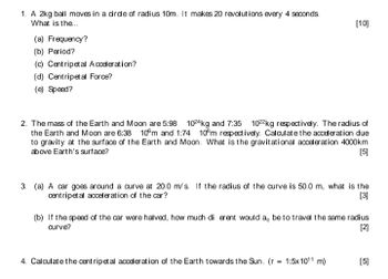 1. A 2kg ball moves in a circle of radius 10m. It makes 20 revolutions every 4 seconds.
What is the...
(a) Frequency?
(b) Period?
(c) Centripetal Acceleration?
(d) Centripetal Force?
(e) Speed?
[10]
2. The mass of the Earth and Moon are 5:98 1024kg and 7:35 1022 kg respectively. The radius of
the Earth and Moon are 6:38 10ºm and 1:74 10°m respectively. Calculate the acceleration due
to gravity at the surface of the Earth and Moon. What is the gravitational acceleration 4000km
above Earth's surface?
[5]
3. (a) A car goes around a curve at 20.0 m/s. If the radius of the curve is 50.0 m, what is the
centripetal acceleration of the car?
[3]
(b) If the speed of the car were halved, how much di erent would ac be to travel the same radius
curve?
[2]
4. Calculate the centripetal acceleration of the Earth towards the Sun. (r = 1:5x10¹1 m)
[5]