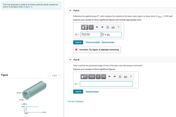 The 5-m-long tube is made of an elastic perfectly plastic material as
shown in the figure below (Figure 1).
Figure
60 mm -
50 mm
7 (MPa)
180
0.003
T
y (rad)
< 1 of 1 >
Part A
Determine the applied torque T, which subjects the material at the tube's outer edge to a shear strain of max = 0.005 rad.
Express your answer to three significant figures and include appropriate units.
O
Fi
Tp = |70359
Part B
Submit Previous Answers Request Answer
μA
Φ Ξ
X Incorrect; Try Again; 5 attempts remaining
Submit
N•m
What would be the permanent angle of twist of the tube when this torque is removed?
Express your answer to three significant figures.
Provide Feedback
www
VAΣo↓ vec
ΑΣΦΑ
Request Answer
?
wwwww
F
?