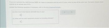 To go on a summer trip, Keith borrows $600. He makes no payments until the end of 2 years, when he pays off the entire loan. The lender charges simple
interest at an annual rate of 4%.
Answer the following questions. If necessary, refer to the list of financial formulas
(a) How much total interest will Keith have to pay?
${
(b) What will the total repayment amount be (including interest)?
$0