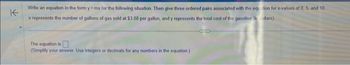 K
Write an equation in the form y=mx for the following situation. Then give three ordered pairs associated with the equation for x-values of 0, 5, and 10
x represents the number of gallons of gas sold at $3.88 per gallon, and y represents the total cost of the gasoline (in dollars).
The equation is
(Simplify your answer. Use integers or decimals for any numbers in the equation.)