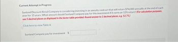 Current Attempt in Progress
Sunland Discount Retail Company is considering investing in an annuity contract that will return $74,000 annually at the end of each
year for 15 years. What amount should Sunland Company pay for this investment if it earns an 12% return? (For calculation purposes,
use 5 decimal places as displayed in the factor table provided. Round answer to 2 decimal places, eg. 52.75)
Click here to view Table 4.
Sunland Company pay for investment $