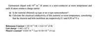 -3
Germanium doped with 104 m Al atoms is a semi-conductor at room temperature and
each Al atom creates a charge carrier.
a) Is the material obtained a p-type or an n-type semiconductor?
b) Calculate the electrical conductivity of this material at room temperature, considering
that the electron and hole mobilities are respectively 0.1 and 0.05 m²/V.s.
Boltzmann Constant=1.38×102³ J/K = 8.62×10³ eV/K
Unit charge= 1.602 ×10 C
Planck's constant= 6.626×10 ª J.sec=4.136×10 eV.sec
-34
-15
