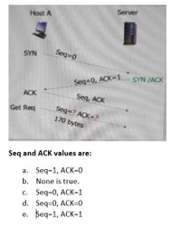 Server
Host A
SYN
Seq 0
SYN JACK
Seq=0, ACK=1
ACK
Seq, ACK
Seq=? ACK=?
170 bytes
Get Req
Seq and ACK values are:
a. Seq=1, ACK=0
b. None is true.
c. Seq=0, ACK=1
d. Seq=0, ACK=0
e. Беq-1, ACK-1
С.
