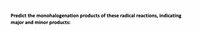 **Predict the monohalogenation products of these radical reactions, indicating major and minor products:**

---

This text serves as an introduction to a problem focused on predicting the outcomes of radical halogenation reactions. It asks for the identification of major and minor products for specific chemical reactions involving the addition of a halogen to organic molecules. Students are expected to apply their understanding of radical substitution mechanisms, taking into account factors like stability of reaction intermediates and the regioselectivity of the halogenation process.