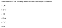 **Bond Lengths: Ordering by Length**

In this activity, you are asked to list the given chemical bonds in order from longest to shortest. Below are the bonds along with their corresponding letters:

- a: C-N (Carbon-Nitrogen single bond)
- b: C=N (Carbon-Nitrogen double bond)
- c: C-C (Carbon-Carbon single bond)
- d: C≡N (Carbon-Nitrogen triple bond)
- e: C=C (Carbon-Carbon double bond)
- f: C≡C (Carbon-Carbon triple bond)

**Note:** Typically, single bonds are the longest, double bonds are shorter, and triple bonds are the shortest.

As you list them in order, consider the bond type and its typical length characteristics.