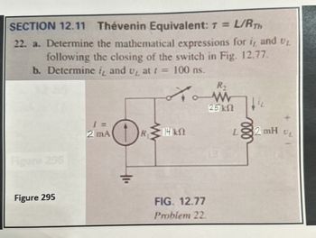 SECTION 12.11 Thévenin Equivalent: T = L/RTH
22. a. Determine the mathematical expressions for i, and UL
following the closing of the switch in Fig. 12.77.
b. Determine it and u₂ at t=
100 ns.
R,
Figure 296
W
25 ΚΩ
1 =
2 mA
R
14kS
Figure 295
FIG. 12.77
Problem 22.
L
2 mH
UL