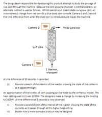 The design team responsible for developing this product attempt to study the passage of
raw corn through the machine. Because the corn popping chamber is not transparent, an
alternate method is used as follows. Whilst operating at steady state using raw corn, an
instantaneous change from raw corn to a blue dyed corn is made. Camera 1 and 2 record
the time difference from when the dyed corn is introduced and leaves the machine.
Camera 2
V=30 Litre/min
V=1 Litre
Camera 1
1 liter/min,
unpopped
A time difference of 30 seconds is recorded.
(i)
Provide a sketch of the interior of the reactor showing the state of the contents
as it passes through.
An approximation of the kinetics of corn popping can be made by the Arrhenius model. The
heat setting used in (i) was 1200w. The designers make a change by increasing the heating
to 2400w. A time difference of 5 seconds is now observed.
ii)
Provide a second sketch of the interior of the reactor showing the state of the
contents as it passes through at this higher heat setting.
iii)
Explain how a more compact product may be designed.
