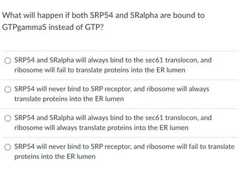 What will happen if both SRP54 and SRalpha are bound to
GTPgammaS instead of GTP?
SRP54 and SRalpha will always bind to the sec61 translocon, and
ribosome will fail to translate proteins into the ER lumen
SRP54 will never bind to SRP receptor, and ribosome will always
translate proteins into the ER lumen
SRP54 and SRalpha will always bind to the sec61 translocon, and
ribosome will always translate proteins into the ER lumen
SRP54 will never bind to SRP receptor, and ribosome will fail to translate
proteins into the ER lumen