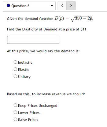 Question 6
=
Given the demand function D(p) =
/350 - 2p,
Find the Elasticity of Demand at a price of $11
At this price, we would say the demand is:
Inelastic
< >
O Elastic
O Unitary
Based on this, to increase revenue we should:
O Keep Prices Unchanged
O Lower Prices
Raise Prices