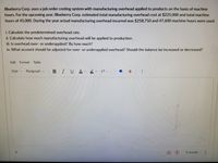 Blueberry Corp. uses a job order costing system with manufacturing overhead applied to products on the basis of machine
hours. For the upcoming year, Blueberry Corp. estimated total manufacturing overhead cost at $225,000 and total machine
hours of 45,000. During the year actual manufacturing overhead incurred was $258,750 and 47,600 machine hours were used.
i. Calculate the predetermined overhead rate.
ii. Calculate how much manufacturing overhead will be applied to production.
iii. Is overhead over- or underapplied? By how much?
iv. What account should be adjusted for over- or underapplied overhead? Should the balance be increased or decreased?
Edit Format Table
12pt v
Paragraph v
BIUA Tv .
O words
