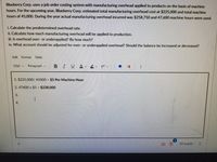 Blueberry Corp. uses a job order costing system with manufacturing overhead applied to products on the basis of machine
hours. For the upcoming year, Blueberry Corp. estimated total manufacturing overhead cost at $225,000 and total machine
hours of 45,000. During the year actual manufacturing overhead incurred was $258,750 and 47,600 machine hours were used.
i. Calculate the predetermined overhead rate.
ii. Calculate how much manufacturing overhead will be applied to production.
ii. Is overhead over- or underapplied? By how much?
iv. What account should be adjusted for over- or underapplied overhead? Should the balance be increased or decreased?
Edit Format Table
12pt v
Paragraph v BIUA ev T?v
1. $225,000/ 45000 = $5 Per Machine Hour
2.47600 x $5 = $238,000
I.
20 words
3.
4.
