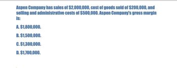 Aspen Company has sales of $2,000,000, cost of goods sold of $200,000, and
selling and administrative costs of $500,000. Aspen Company's gross margin
is:
A. $1,800,000.
B. $1,500,000.
C. $1,300,000.
D. $1,700,000.