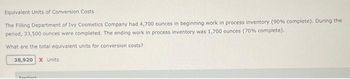 Equivalent Units of Conversion Costs
The Filling Department of Ivy Cosmetics Company had 4,700 ounces in beginning work in process inventory (90% complete). During the
period, 33,500 ounces were completed. The ending work in process inventory was 1,700 ounces (70% complete).
What are the total equivalent units for conversion costs?
38,920 X units.
Feathark